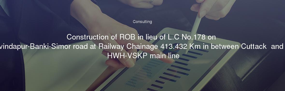 Construction of ROB in lieu of L.C No.178 on Cuttack-Govindapur-Banki-Simor road at Railway Chainage 413.432 Km in between Cuttack  and Baranga on HWH-VSKP main line