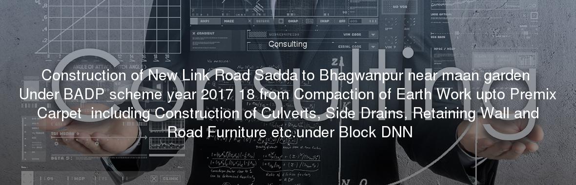 Construction of New Link Road Sadda to Bhagwanpur near maan garden Under BADP scheme year 2017 18 from Compaction of Earth Work upto Premix Carpet  including Construction of Culverts, Side Drains, Retaining Wall and Road Furniture etc.under Block DNN