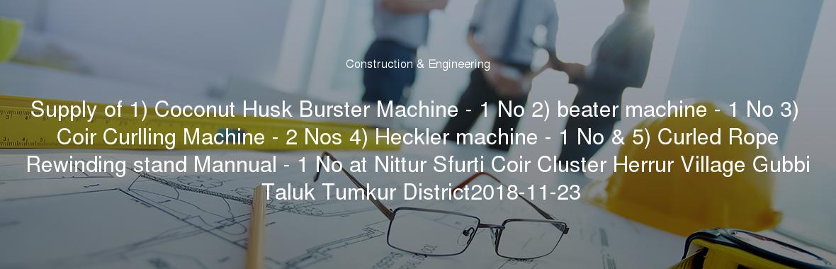 Supply of 1) Coconut Husk Burster Machine - 1 No 2) beater machine - 1 No 3) Coir Curlling Machine - 2 Nos 4) Heckler machine - 1 No & 5) Curled Rope Rewinding stand Mannual - 1 No at Nittur Sfurti Coir Cluster Herrur Village Gubbi Taluk Tumkur District2018-11-23
