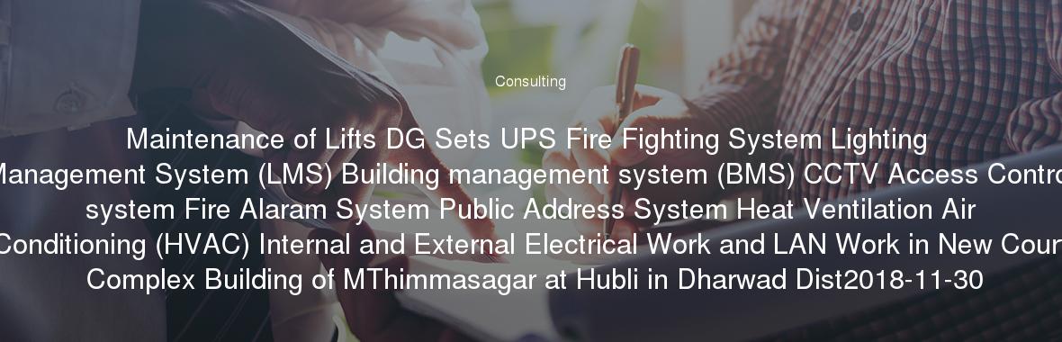 Maintenance of Lifts DG Sets UPS Fire Fighting System Lighting Management System (LMS) Building management system (BMS) CCTV Access Control system Fire Alaram System Public Address System Heat Ventilation Air Conditioning (HVAC) Internal and External Electrical Work and LAN Work in New Court Complex Building of MThimmasagar at Hubli in Dharwad Dist2018-11-30