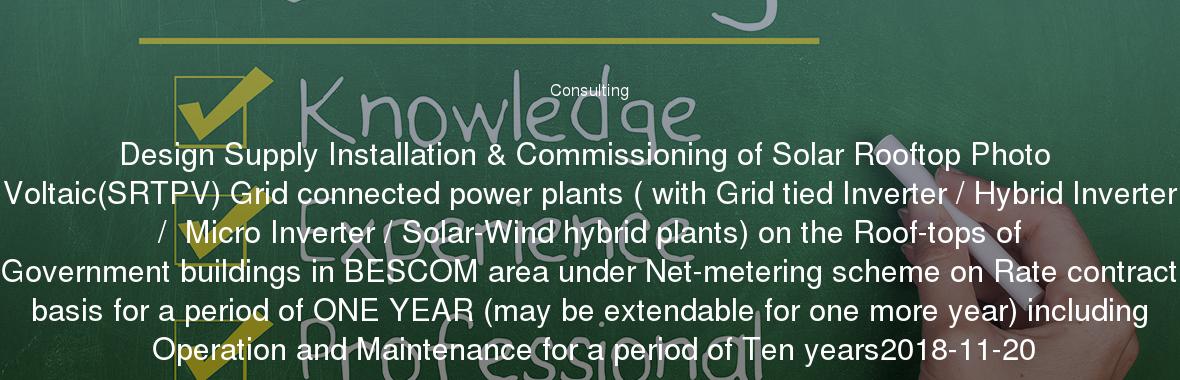 Design Supply Installation & Commissioning of Solar Rooftop Photo Voltaic(SRTPV) Grid connected power plants ( with Grid tied Inverter / Hybrid Inverter /  Micro Inverter / Solar-Wind hybrid plants) on the Roof-tops of Government buildings in BESCOM area under Net-metering scheme on Rate contract basis for a period of ONE YEAR (may be extendable for one more year) including Operation and Maintenance for a period of Ten years2018-11-20