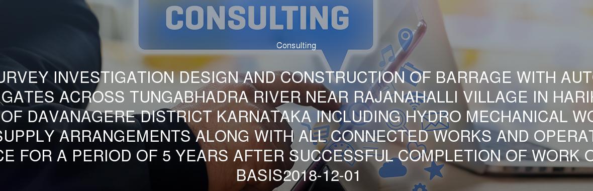 SURVEY INVESTIGATION DESIGN AND CONSTRUCTION OF BARRAGE WITH AUTO FALL GATES ACROSS TUNGABHADRA RIVER NEAR RAJANAHALLI VILLAGE IN HARIHARA TALUK OF DAVANAGERE DISTRICT KARNATAKA INCLUDING HYDRO MECHANICAL WORKS & POWER SUPPLY ARRANGEMENTS ALONG WITH ALL CONNECTED WORKS AND OPERATION AND MAINTENANCE FOR A PERIOD OF 5 YEARS AFTER SUCCESSFUL COMPLETION OF WORK ON TURN-KEY BASIS2018-12-01