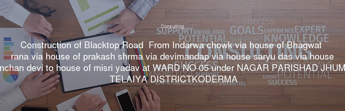 Construction of Blacktop Road  From Indarwa chowk via house of Bhagwat rana via house of prakash shrma via devimandap via house saryu das via house kanchan devi to house of misri yadav at WARD NO 05 under NAGAR PARISHAD JHUMRI TELAIYA DISTRICTKODERMA