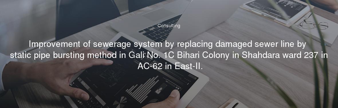 Improvement of sewerage system by replacing damaged sewer line by static pipe bursting method in Gali No. 1C Bihari Colony in Shahdara ward 237 in AC-62 in East-II.