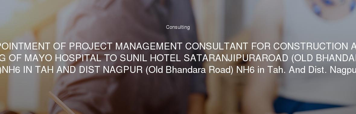 APPOINTMENT OF PROJECT MANAGEMENT CONSULTANT FOR CONSTRUCTION AND WIDENING OF MAYO HOSPITAL TO SUNIL HOTEL SATARANJIPURAROAD (OLD BHANDARA ROAD )NH6 IN TAH AND DIST NAGPUR (Old Bhandara Road) NH6 in Tah. And Dist. Nagpur