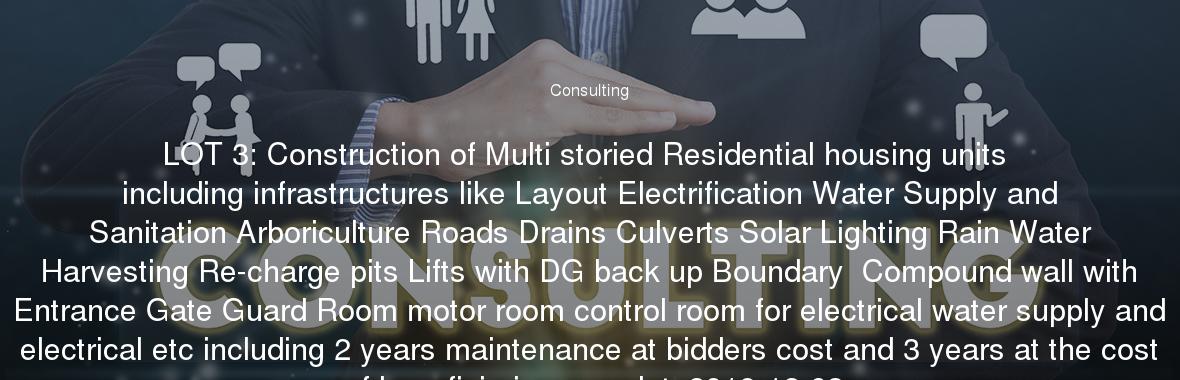 LOT 3: Construction of Multi storied Residential housing units including infrastructures like Layout Electrification Water Supply and Sanitation Arboriculture Roads Drains Culverts Solar Lighting Rain Water Harvesting Re-charge pits Lifts with DG back up Boundary  Compound wall with Entrance Gate Guard Room motor room control room for electrical water supply and electrical etc including 2 years maintenance at bidders cost and 3 years at the cost of beneficiaries complete2018-12-03