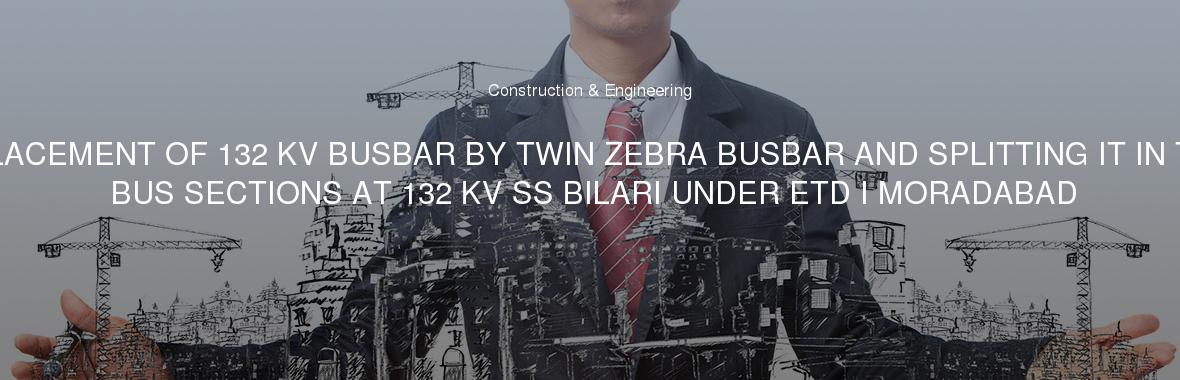 REPLACEMENT OF 132 KV BUSBAR BY TWIN ZEBRA BUSBAR AND SPLITTING IT IN TWO BUS SECTIONS AT 132 KV SS BILARI UNDER ETD I MORADABAD
