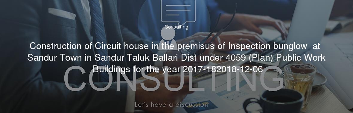 Construction of Circuit house in the premisus of Inspection bunglow  at Sandur Town in Sandur Taluk Ballari Dist under 4059 (Plan) Public Work Buildings for the year 2017-182018-12-06