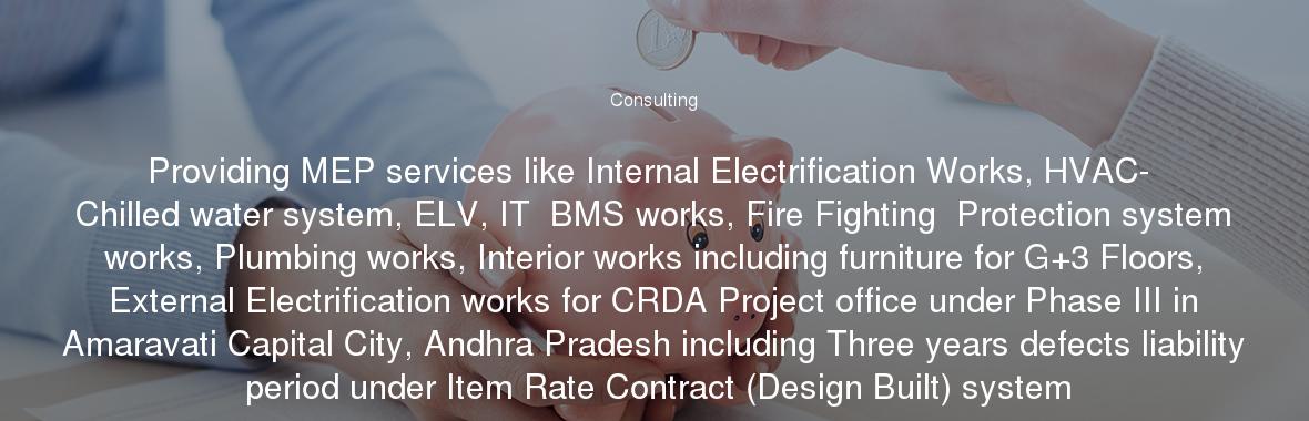 Providing MEP services like Internal Electrification Works, HVAC- Chilled water system, ELV, IT  BMS works, Fire Fighting  Protection system works, Plumbing works, Interior works including furniture for G+3 Floors, External Electrification works for CRDA Project office under Phase III in Amaravati Capital City, Andhra Pradesh including Three years defects liability period under Item Rate Contract (Design Built) system