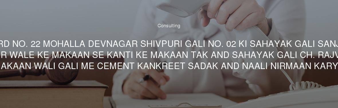 WARD NO. 22 MOHALLA DEVNAGAR SHIVPURI GALI NO. 02 KI SAHAYAK GALI SANJAY BHOJPUR WALE KE MAKAAN SE KANTI KE MAKAAN TAK AND SAHAYAK GALI CH. RAJVEER KE MAKAAN WALI GALI ME CEMENT KANKREET SADAK AND NAALI NIRMAAN KARYA.