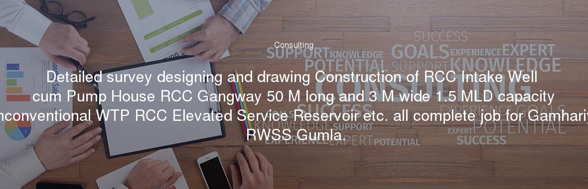 Detailed survey designing and drawing Construction of RCC Intake Well cum Pump House RCC Gangway 50 M long and 3 M wide 1.5 MLD capacity Unconventional WTP RCC Elevated Service Reservoir etc. all complete job for Gamhariya RWSS Gumla.