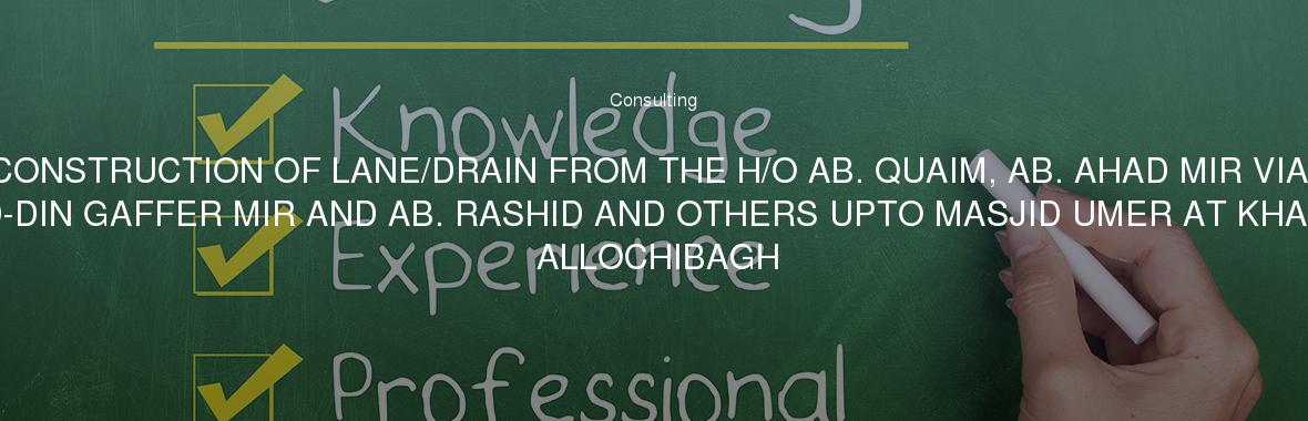 CONSTRUCTION OF LANE/DRAIN FROM THE H/O AB. QUAIM, AB. AHAD MIR VIA MEHRAJ-UD-DIN GAFFER MIR AND AB. RASHID AND OTHERS UPTO MASJID UMER AT KHAN MOHALLA ALLOCHIBAGH