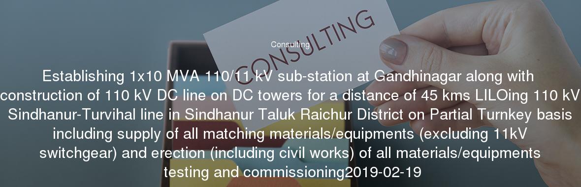 Establishing 1x10 MVA 110/11 kV sub-station at Gandhinagar along with construction of 110 kV DC line on DC towers for a distance of 45 kms LILOing 110 kV Sindhanur-Turvihal line in Sindhanur Taluk Raichur District on Partial Turnkey basis including supply of all matching materials/equipments (excluding 11kV switchgear) and erection (including civil works) of all materials/equipments testing and commissioning2019-02-19