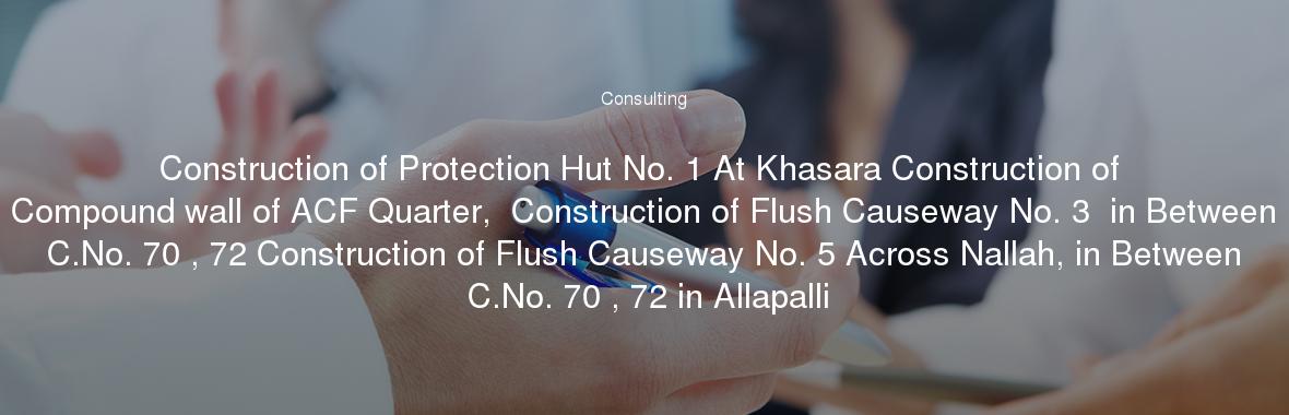 Construction of Protection Hut No. 1 At Khasara Construction of Compound wall of ACF Quarter,  Construction of Flush Causeway No. 3  in Between C.No. 70 , 72 Construction of Flush Causeway No. 5 Across Nallah, in Between C.No. 70 , 72 in Allapalli