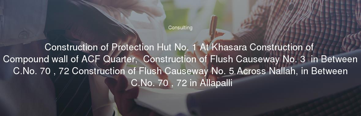 Construction of Protection Hut No. 1 At Khasara Construction of Compound wall of ACF Quarter,  Construction of Flush Causeway No. 3  in Between C.No. 70 , 72 Construction of Flush Causeway No. 5 Across Nallah, in Between C.No. 70 , 72 in Allapalli